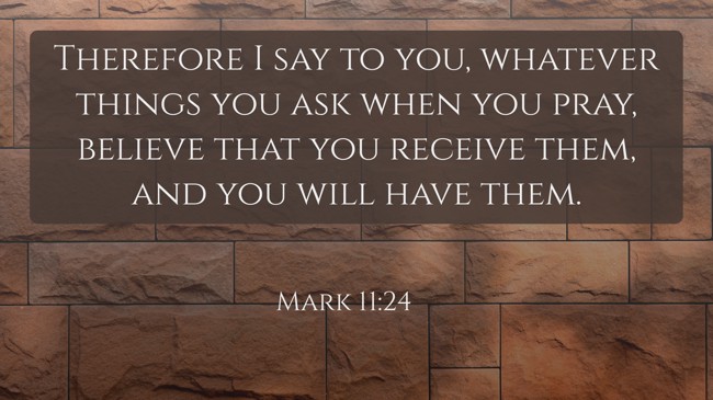 Therefore I say to you, whatever things you ask when you pray, believe that you receive them, and you will have them. - Mark 11:24