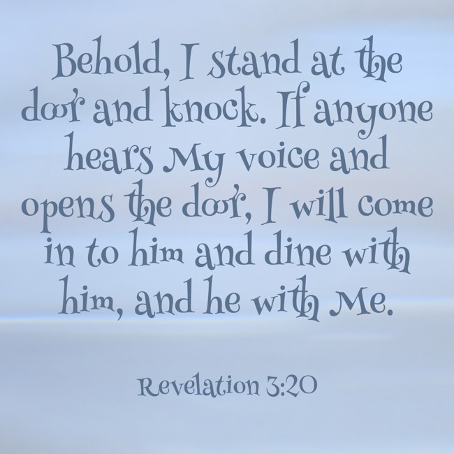  Behold, I stand at the door and knock. If anyone hears My voice and opens the door, I will come in to him and dine with him, and he with Me.   - Revelation 3:20 