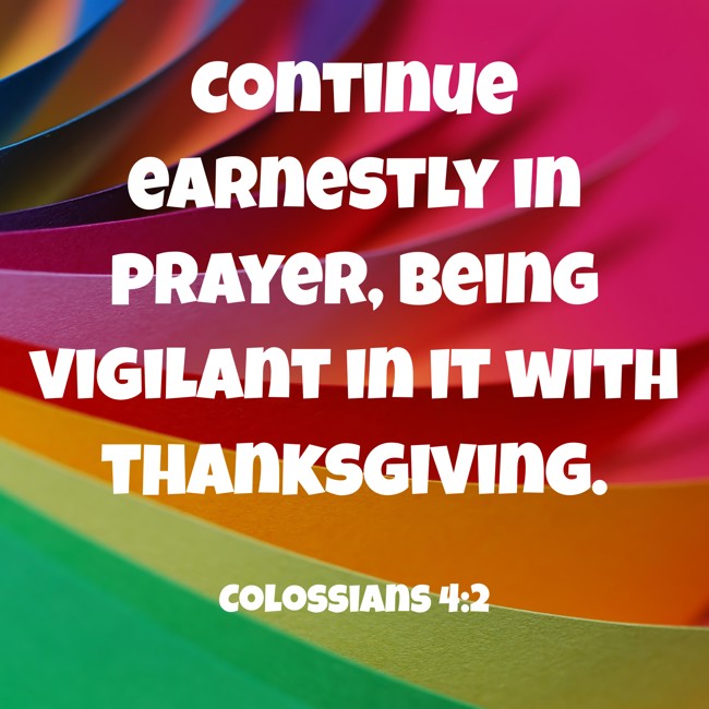 Continue earnestly in prayer, being vigilant in it with thanksgiving. - Colossians 4:2