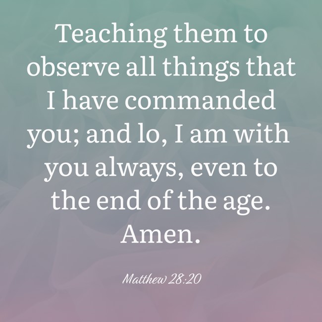  Teaching them to observe all things that I have commanded you; and lo, I am with you always, even to the end of the age. Amen.   - Matthew 28:20 