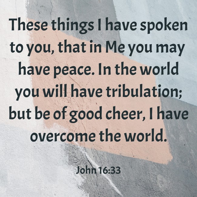  These things I have spoken to you, that in Me you may have peace. In the world you will have tribulation; but be of good cheer, I have overcome the world. - John 16:33 