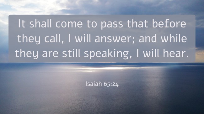 It shall come to pass that before they call, I will answer; and while they are still speaking, I will hear. - Isaiah 65:24
