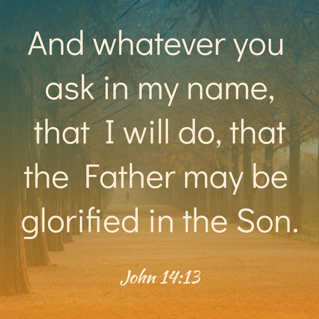 And whatever you ask in my name, that I will do, that the Father may be glorified in the Son. - John 14:13