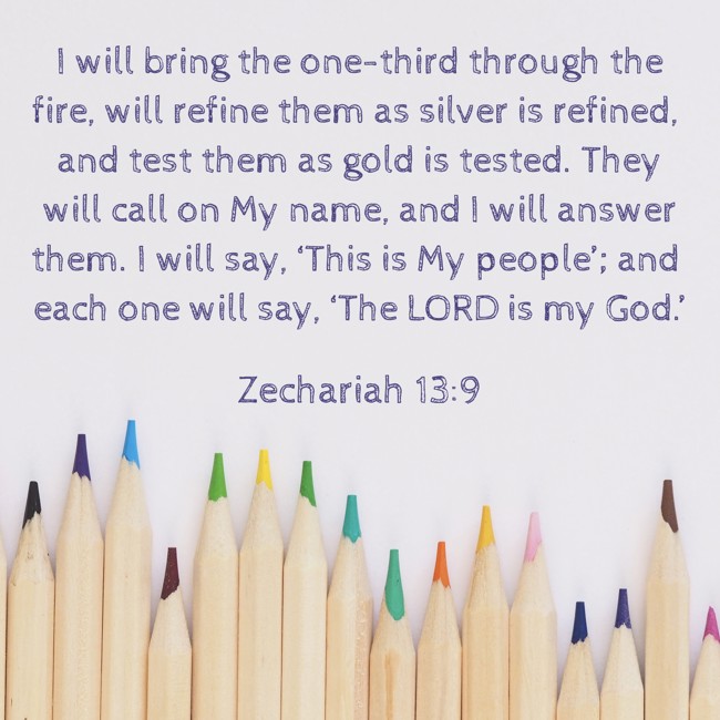 I will bring the one-third through the fire, will refine them as silver is refined, and test them as gold is tested. They will call on My name, and I will answer them. I will say, ‘This is My people’; and each one will say, ‘The LORD is my God.’ - Zechariah 13:9