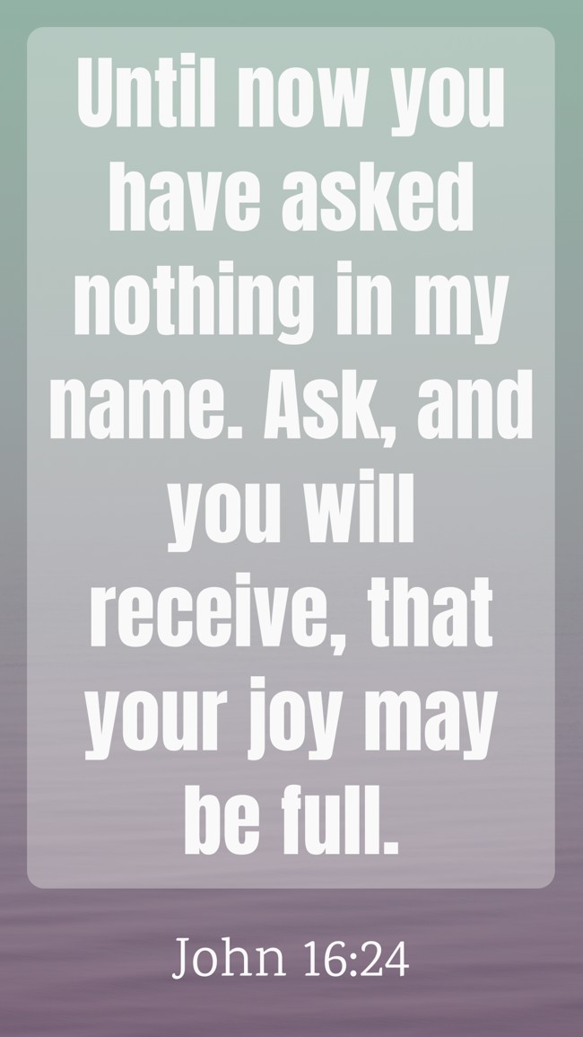 Until now you have asked nothing in my name. Ask, and you will receive, that your joy may be full. - John 16:24