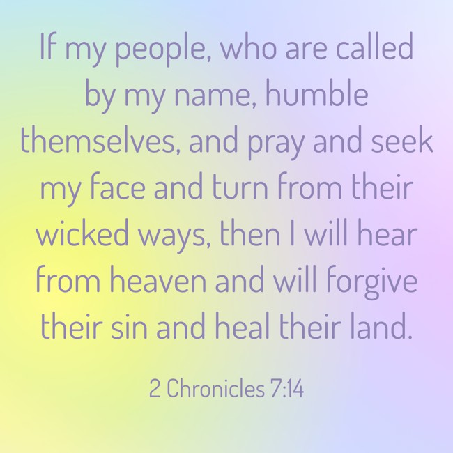 If my people, who are called by my name, humble themselves, and pray and seek my face and turn from their wicked ways, then I will hear from heaven and will forgive their sin and heal their land. - 2 Chronicles 7:14