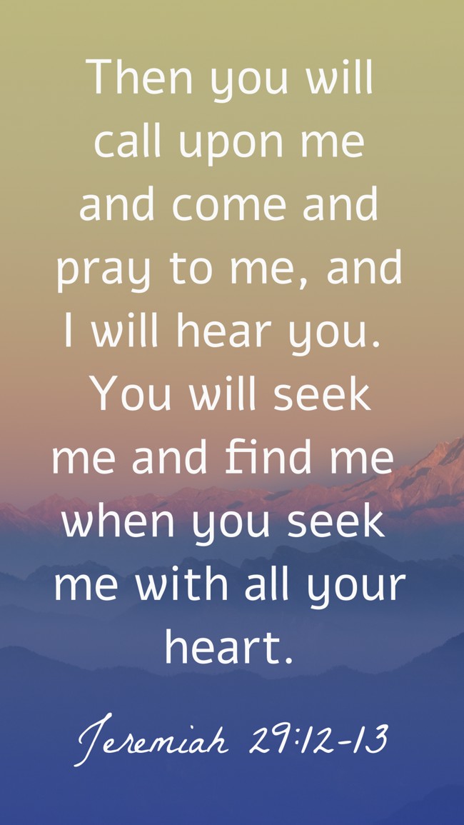 Then you will call upon me and come and pray to me, and I will hear you. You will seek me and find me when you seek me with all your heart. - Jeremiah 29:12-13