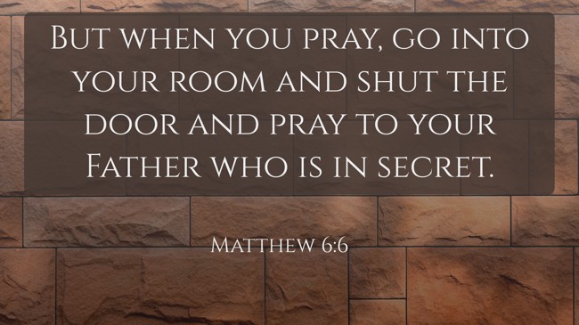 But when you pray, go into your room and shut the door and pray to your Father who is in secret. - Matthew 6:6
