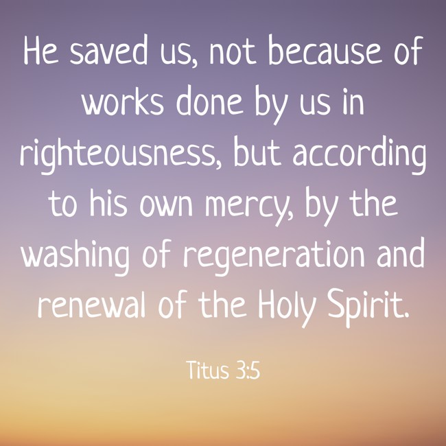 He saved us, not because of works done by us in righteousness, but according to his own mercy, by the washing of regeneration and renewal of the Holy Spirit. - Titus 3:5