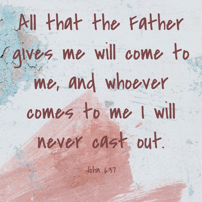 All that the Father gives me will come to me, and whoever comes to me I will never cast out. - John 6:37