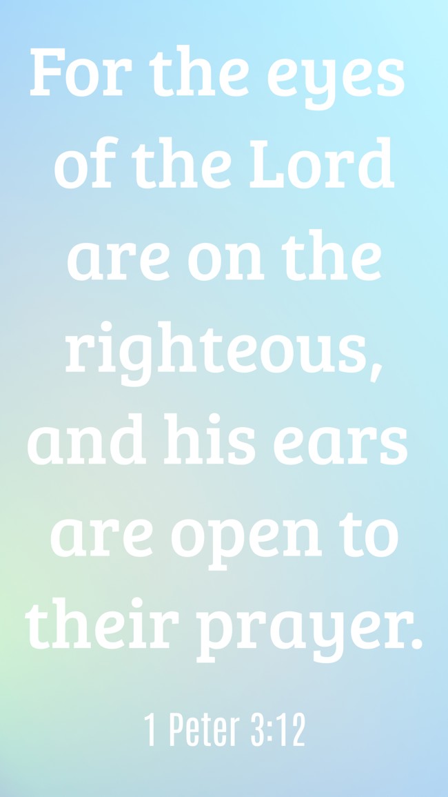 For the eyes of the Lord are on the righteous, and his ears are open to their prayer. - 1 Peter 3:12