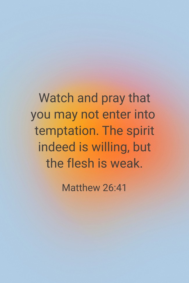 Watch and pray that you may not enter into temptation. The spirit indeed is willing, but the flesh is weak. - Matthew 26:41