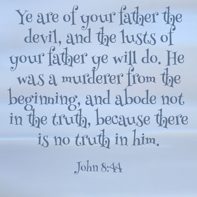 Ye are of your father the devil, and the lusts of your father ye will do. He was a murderer from the beginning, and abode not in the truth, because there is no truth in him. - John 8:44