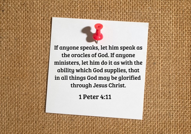 If anyone speaks, let him speak as the oracles of God. If anyone ministers, let him do it as with the ability which God supplies, that in all things God may be glorified through Jesus Christ. - 1 Peter 4:11