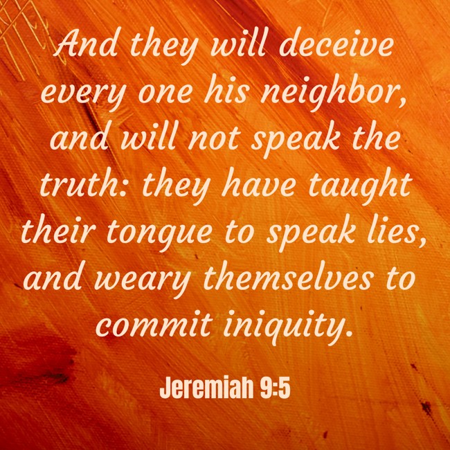 And they will deceive every one his neighbor, and will not speak the truth: they have taught their tongue to speak lies, and weary themselves to commit iniquity. - Jeremiah 9:5