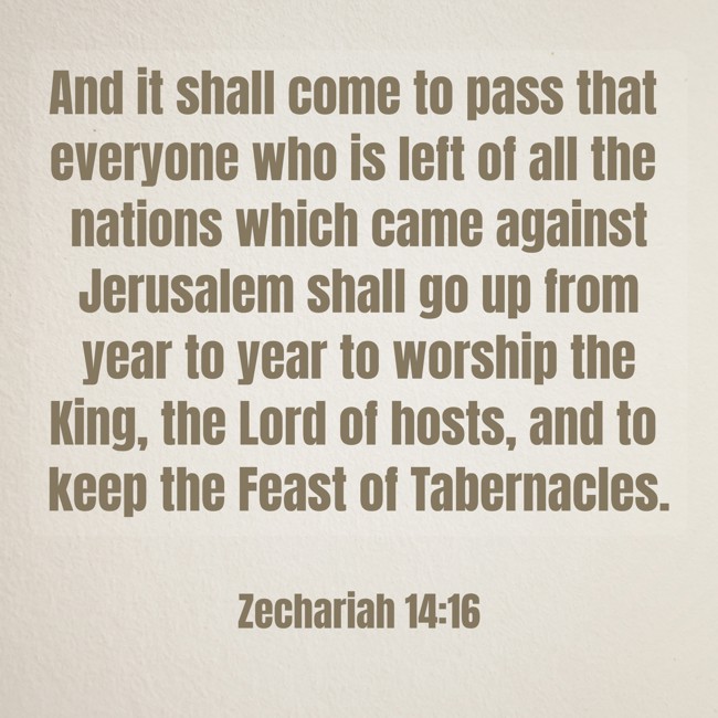 And it shall come to pass that everyone who is left of all the nations which came against Jerusalem shall go up from year to year to worship the King, the Lord of hosts, and to keep the Feast of Tabernacles. - Zechariah 14:16