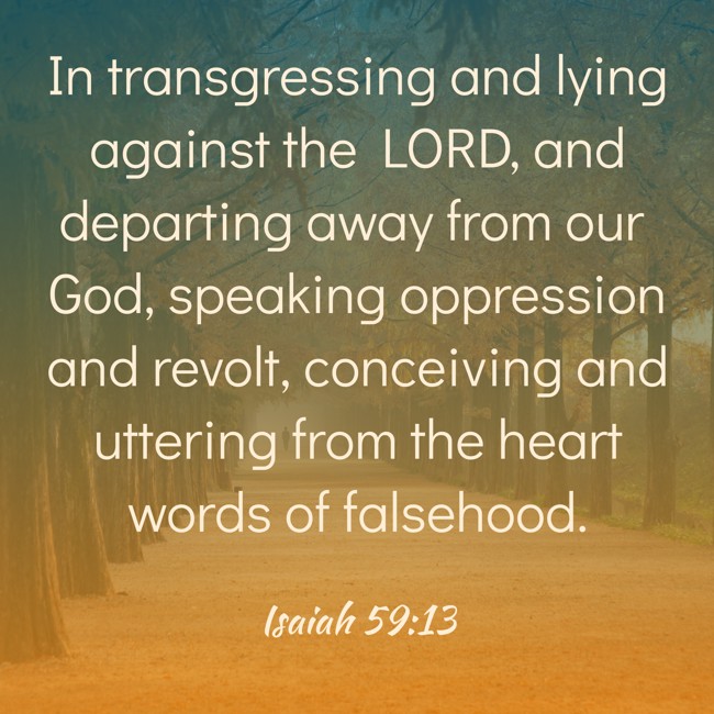 In transgressing and lying against the LORD, and departing away from our God, speaking oppression and revolt, conceiving and uttering from the heart words of falsehood. - Isaiah 59:13