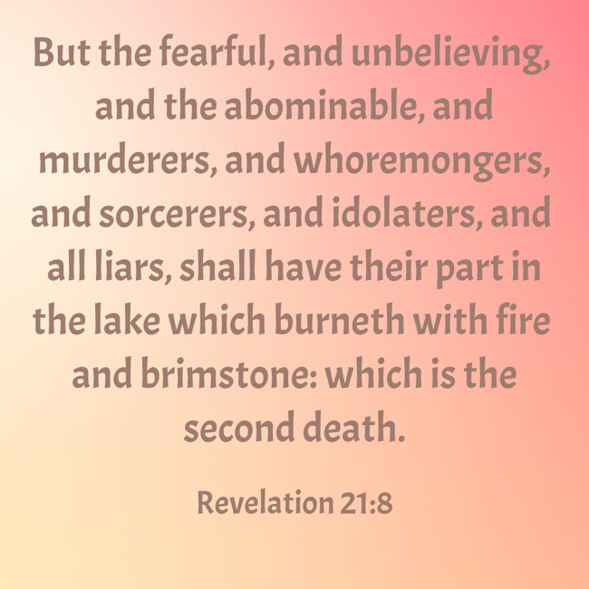 But the fearful, and unbelieving, and the abominable, and murderers, and whoremongers, and sorcerers, and idolaters, and all liars, shall have their part in the lake which burneth with fire and brimstone: which is the second death. - Revelation 21:8