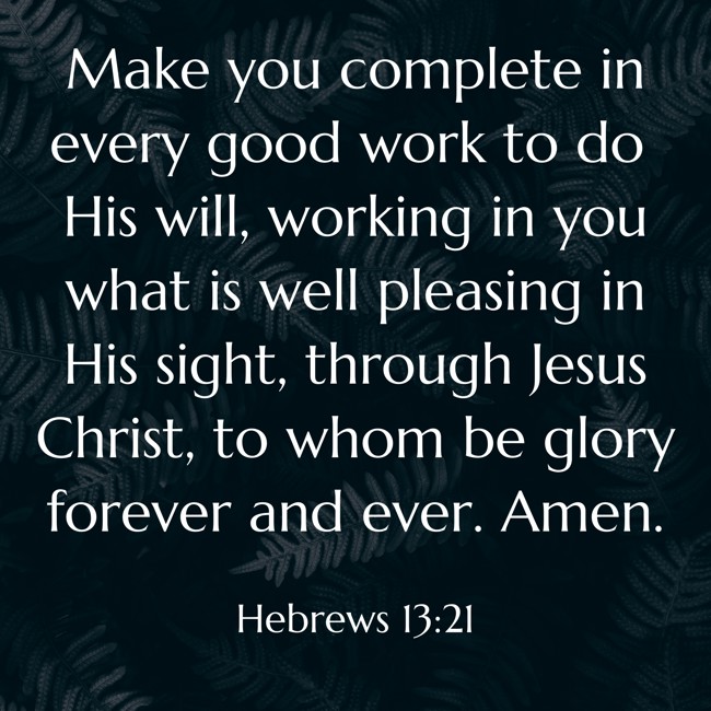 Make you complete in every good work to do His will, working in you what is well pleasing in His sight, through Jesus Christ, to whom be glory forever and ever. Amen. - Hebrews 13:21