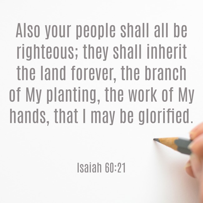 Also your people shall all be righteous; they shall inherit the land forever, the branch of My planting, the work of My hands, that I may be glorified. - Isaiah 60:21