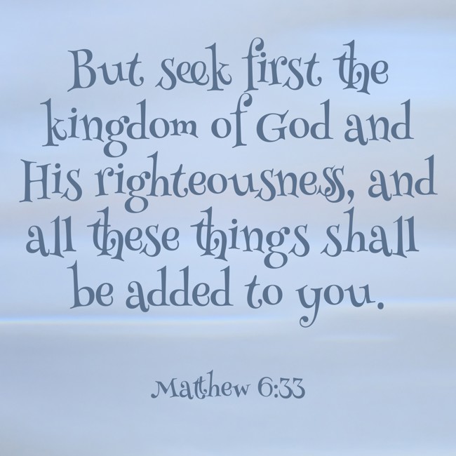 But seek first the kingdom of God and His righteousness, and all these things shall be added to you. - Matthew 6:33