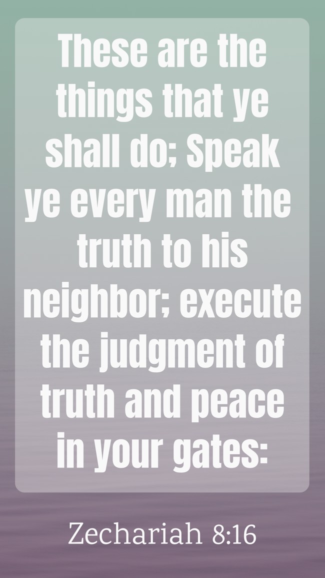 These are the things that ye shall do; Speak ye every man the truth to his neighbor; execute the judgment of truth and peace in your gates: - Zechariah 8:16