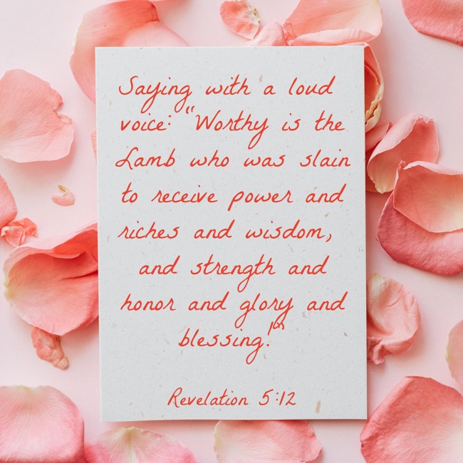 Saying with a loud voice: “Worthy is the Lamb who was slain to receive power and riches and wisdom, and strength and honor and glory and blessing!” - Revelation 5:12