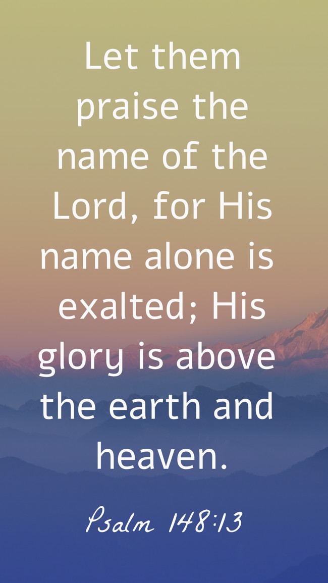Let them praise the name of the Lord, for His name alone is exalted; His glory is above the earth and heaven. - Psalm 148:13