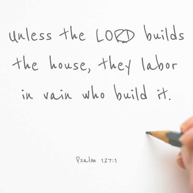 Unless the LORD builds the house, they labor in vain who build it. - Psalm 127:1