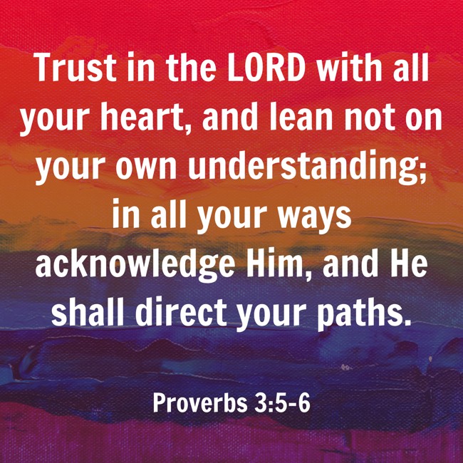 Trust in the LORD with all your heart, and lean not on your own understanding; in all your ways acknowledge Him, and He shall direct your paths. - Proverbs 3:5-6