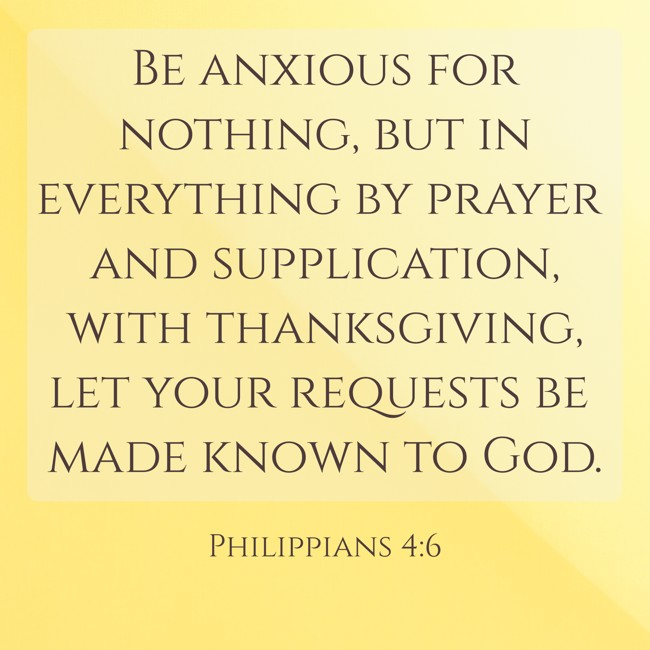 Be anxious for nothing, but in everything by prayer and supplication, with thanksgiving, let your requests be made known to God. - Philippians 4:6