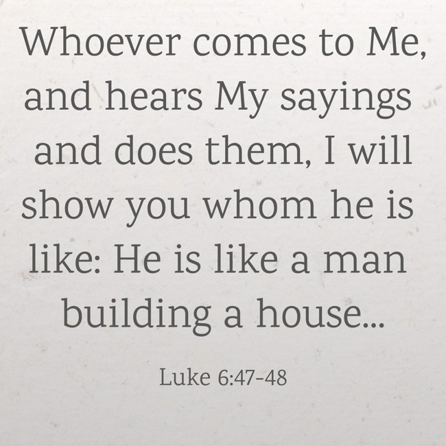 Whoever comes to Me, and hears My sayings and does them, I will show you whom he is like: He is like a man building a house... - Luke 6:47-48