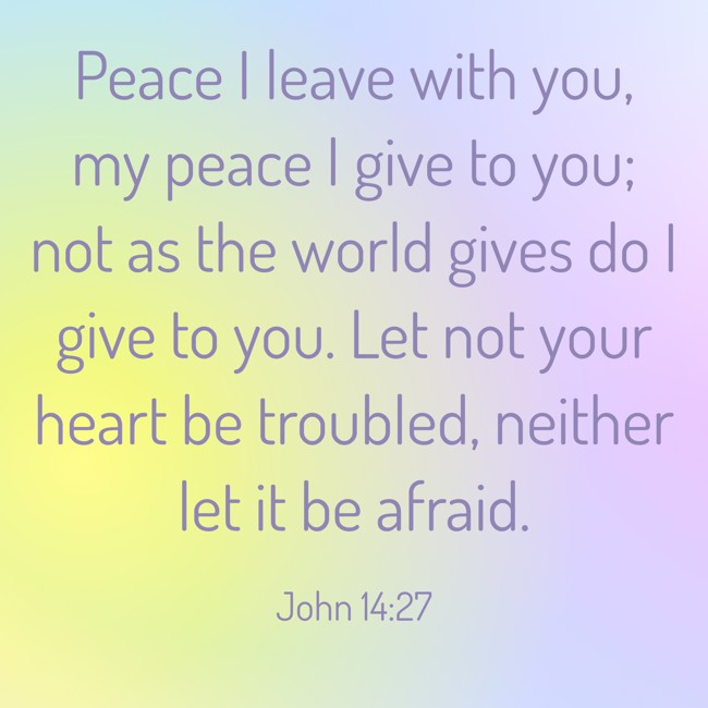 Peace I leave with you, my peace I give to you; not as the world gives do I give to you. Let not your heart be troubled, neither let it be afraid. - John 14:27