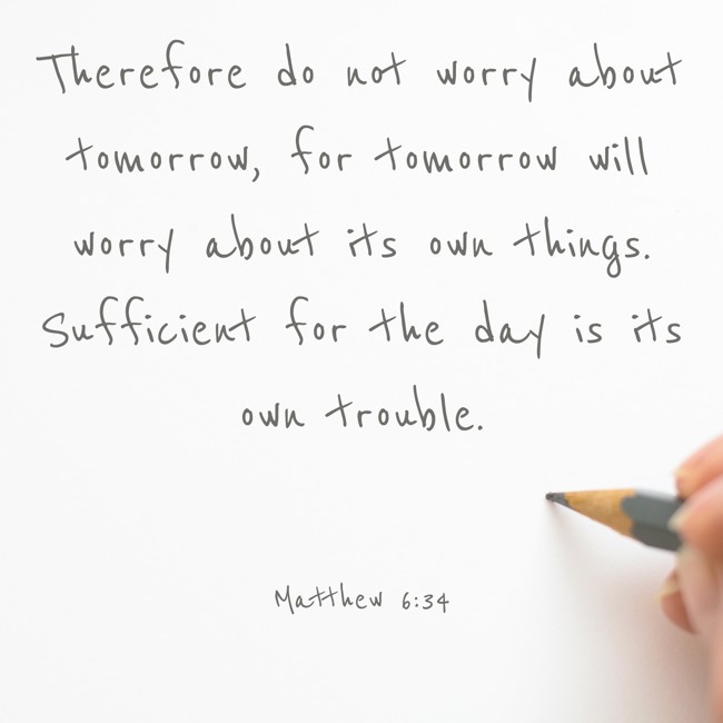 Therefore do not worry about tomorrow, for tomorrow will worry about its own things. Sufficient for the day is its own trouble. - Matthew 6:34