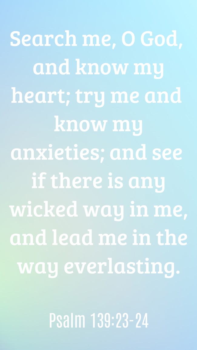 Search me, O God, and know my heart; try me and know my anxieties; and see if there is any wicked way in me, and lead me in the way everlasting. - Psalm 139:23-24