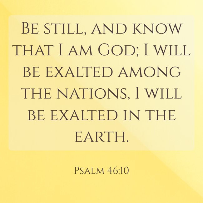 Be still, and know that I am God; I will be exalted among the nations, I will be exalted in the earth. - Psalm 46:10