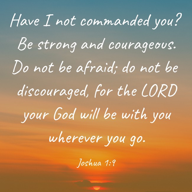 Have I not commanded you? Be strong and courageous. Do not be afraid; do not be discouraged, for the LORD your God will be with you wherever you go. - Joshua 1:9