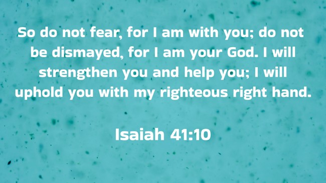 So do not fear, for I am with you; do not be dismayed, for I am your God. I will strengthen you and help you; I will uphold you with my righteous right hand. - Isaiah 41:10
