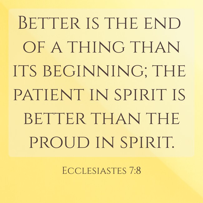 Better is the end of a thing than its beginning; the patient in spirit is better than the proud in spirit. - Ecclesiastes 7:8