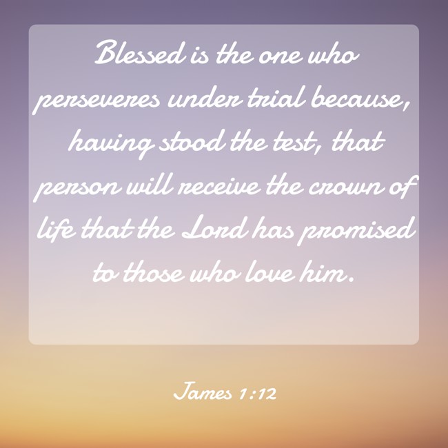 Blessed is the one who perseveres under trial because, having stood the test, that person will receive the crown of life that the Lord has promised to those who love him. - James 1:12