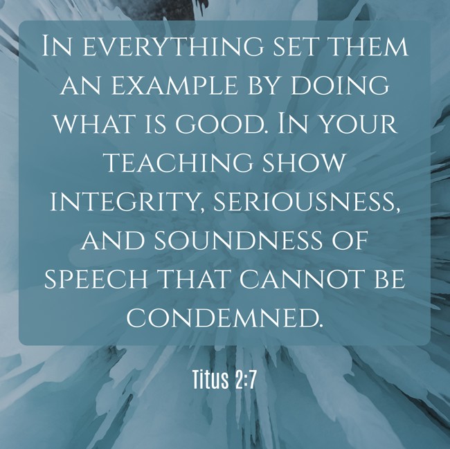 In everything set them an example by doing what is good. In your teaching show integrity, seriousness, and soundness of speech that cannot be condemned. - Titus 2:7