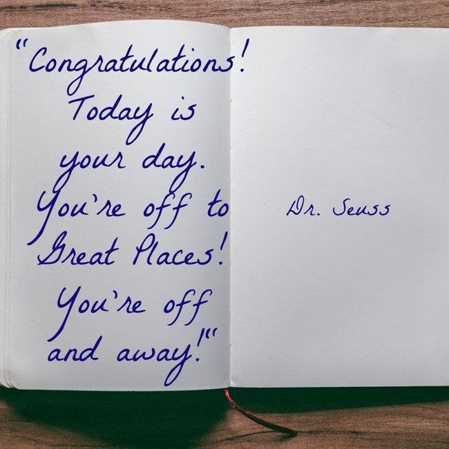 Congratulations! Today is your day. You're off to Great Places! You're off and away! - Dr. Seuss
