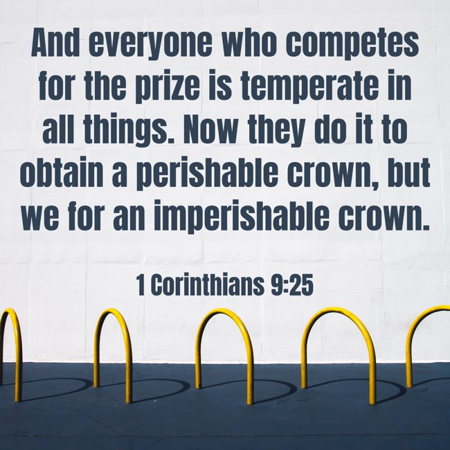 And everyone who competes for the prize is temperate in all things. Now they do it to obtain a perishable crown, but we for an imperishable crown. - 1 Corinthians 9:25