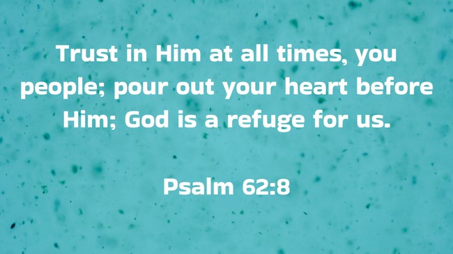 Trust in Him at all times, you people; pour out your heart before Him; God is a refuge for us. - Psalm 62:8