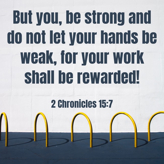 But you, be strong and do not let your hands be weak, for your work shall be rewarded! - 2 Chronicles 15:7