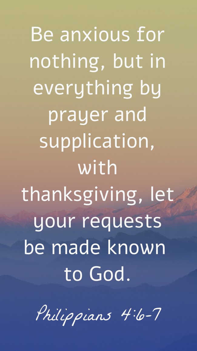  Be anxious for nothing, but in everything by prayer and supplication, with thanksgiving, let your requests be made known to God.   - Philippians 4:6-7 