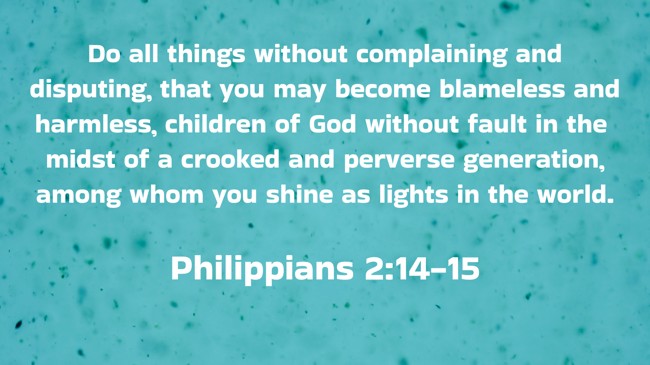 Do all things without complaining and disputing, that you may become blameless and harmless, children of God without fault in the midst of a crooked and perverse generation, among whom you shine as lights in the world. - Philippians 2:14-15