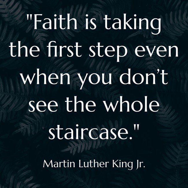 Faith is taking the first step even when you don’t see the whole staircase. - Martin Luther King Jr.