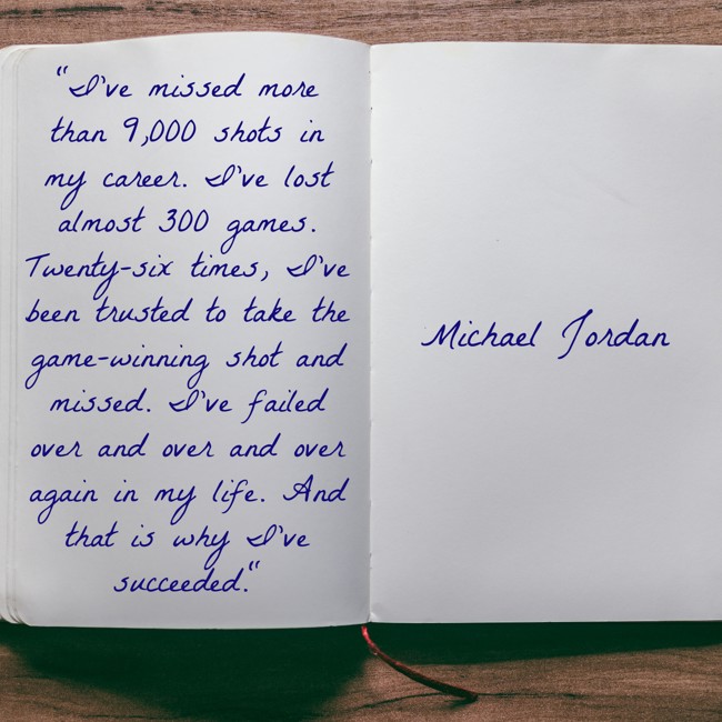 I've missed more than 9,000 shots in my career. I've lost almost 300 games. Twenty-six times, I've been trusted to take the game-winning shot and missed. I've failed over and over and over again in my life. And that is why I’ve succeeded. - Michael Jordan