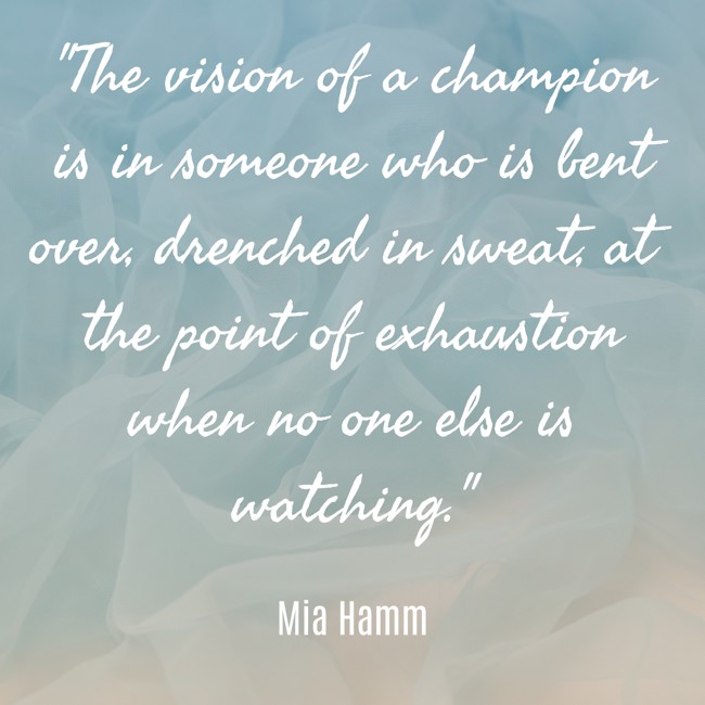 The vision of a champion is in someone who is bent over, drenched in sweat, at the point of exhaustion when no one else is watching. - Mia Hamm